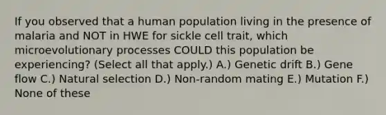 If you observed that a human population living in the presence of malaria and NOT in HWE for sickle cell trait, which microevolutionary processes COULD this population be experiencing? (Select all that apply.) A.) Genetic drift B.) Gene flow C.) Natural selection D.) Non-random mating E.) Mutation F.) None of these