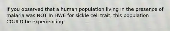 If you observed that a human population living in the presence of malaria was NOT in HWE for sickle cell trait, this population COULD be experiencing: