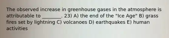 The observed increase in greenhouse gases in the atmosphere is attributable to ________. 23) A) the end of the "Ice Age" B) grass fires set by lightning C) volcanoes D) earthquakes E) human activities