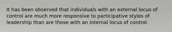 It has been observed that individuals with an external locus of control are much more responsive to participative styles of leadership than are those with an internal locus of control.