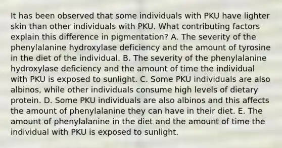 It has been observed that some individuals with PKU have lighter skin than other individuals with PKU. What contributing factors explain this difference in pigmentation? A. The severity of the phenylalanine hydroxylase deficiency and the amount of tyrosine in the diet of the individual. B. The severity of the phenylalanine hydroxylase deficiency and the amount of time the individual with PKU is exposed to sunlight. C. Some PKU individuals are also albinos, while other individuals consume high levels of dietary protein. D. Some PKU individuals are also albinos and this affects the amount of phenylalanine they can have in their diet. E. The amount of phenylalanine in the diet and the amount of time the individual with PKU is exposed to sunlight.