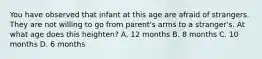 You have observed that infant at this age are afraid of strangers. They are not willing to go from parent's arms to a stranger's. At what age does this heighten? A. 12 months B. 8 months C. 10 months D. 6 months