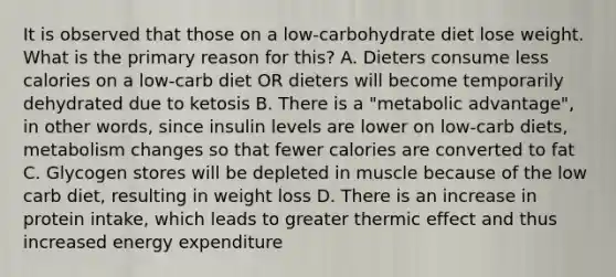 It is observed that those on a low-carbohydrate diet lose weight. What is the primary reason for this? A. Dieters consume less calories on a low-carb diet OR dieters will become temporarily dehydrated due to ketosis B. There is a "metabolic advantage", in other words, since insulin levels are lower on low-carb diets, metabolism changes so that fewer calories are converted to fat C. Glycogen stores will be depleted in muscle because of the low carb diet, resulting in weight loss D. There is an increase in protein intake, which leads to greater thermic effect and thus increased energy expenditure