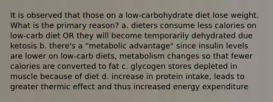 It is observed that those on a low-carbohydrate diet lose weight. What is the primary reason? a. dieters consume less calories on low-carb diet OR they will become temporarily dehydrated due ketosis b. there's a "metabolic advantage" since insulin levels are lower on low-carb diets, metabolism changes so that fewer calories are converted to fat c. glycogen stores depleted in muscle because of diet d. increase in protein intake, leads to greater thermic effect and thus increased energy expenditure