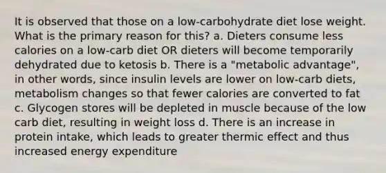 It is observed that those on a low-carbohydrate diet lose weight. What is the primary reason for this? a. Dieters consume less calories on a low-carb diet OR dieters will become temporarily dehydrated due to ketosis b. There is a "metabolic advantage", in other words, since insulin levels are lower on low-carb diets, metabolism changes so that fewer calories are converted to fat c. Glycogen stores will be depleted in muscle because of the low carb diet, resulting in weight loss d. There is an increase in protein intake, which leads to greater thermic effect and thus increased energy expenditure