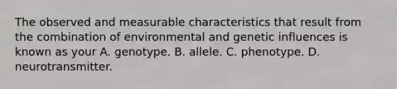 The observed and measurable characteristics that result from the combination of environmental and genetic influences is known as your A. genotype. B. allele. C. phenotype. D. neurotransmitter.