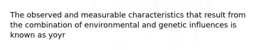 The observed and measurable characteristics that result from the combination of environmental and genetic influences is known as yoyr