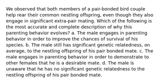 We observed that both members of a pair-bonded bird couple help rear their common nestling offspring, even though they also engage in significant extra-pair mating. Which of the following is the most accurate and complete description of why this parenting behavior evolves? a. The male engages in parenting behavior in order to improve the chances of survival of his species. b. The male still has significant genetic relatedness, on average, to the nestling offspring of his pair bonded mate. c. The male engages in parenting behavior in order to demonstrate to other females that he is a desirable mate. d. The male is unaware that he has no significant genetic relatedness to the nestling offspring of his pair bonded mate.