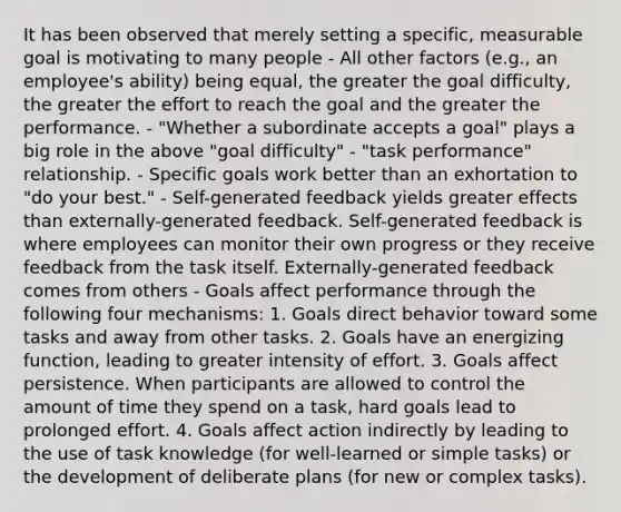 It has been observed that merely setting a specific, measurable goal is motivating to many people - All other factors (e.g., an employee's ability) being equal, the greater the goal difficulty, the greater the effort to reach the goal and the greater the performance. - "Whether a subordinate accepts a goal" plays a big role in the above "goal difficulty" - "task performance" relationship. - Specific goals work better than an exhortation to "do your best." - Self-generated feedback yields greater effects than externally-generated feedback. Self-generated feedback is where employees can monitor their own progress or they receive feedback from the task itself. Externally-generated feedback comes from others - Goals affect performance through the following four mechanisms: 1. Goals direct behavior toward some tasks and away from other tasks. 2. Goals have an energizing function, leading to greater intensity of effort. 3. Goals affect persistence. When participants are allowed to control the amount of time they spend on a task, hard goals lead to prolonged effort. 4. Goals affect action indirectly by leading to the use of task knowledge (for well-learned or simple tasks) or the development of deliberate plans (for new or complex tasks).