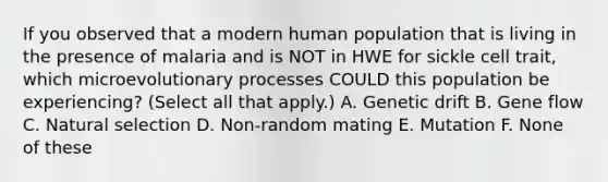 If you observed that a modern human population that is living in the presence of malaria and is NOT in HWE for sickle cell trait, which microevolutionary processes COULD this population be experiencing? (Select all that apply.) A. Genetic drift B. Gene flow C. Natural selection D. Non-random mating E. Mutation F. None of these