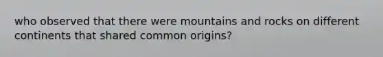 who observed that there were mountains and rocks on different continents that shared common origins?