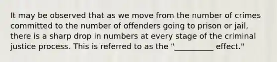 It may be observed that as we move from the number of crimes committed to the number of offenders going to prison or jail, there is a sharp drop in numbers at every stage of the criminal justice process. This is referred to as the "__________ effect."