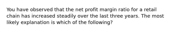 You have observed that the net profit margin ratio for a retail chain has increased steadily over the last three years. The most likely explanation is which of the following?