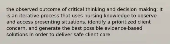 the observed outcome of critical thinking and decision-making; It is an iterative process that uses nursing knowledge to observe and access presenting situations, identify a prioritized client concern, and generate the best possible evidence-based solutions in order to deliver safe client care