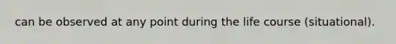 can be observed at any point during the life course (situational).