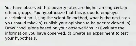 You have observed that poverty rates are higher among certain ethnic groups. You hypothesize that this is due to employer discrimination. Using the scientific method, what is the next step you should take? a) Publish your opinions to be peer reviewed. b) Draw conclusions based on your observations. c) Evaluate the information you have observed. d) Create an experiment to test your hypothesis.