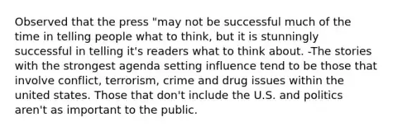 Observed that the press "may not be successful much of the time in telling people what to think, but it is stunningly successful in telling it's readers what to think about. -The stories with the strongest agenda setting influence tend to be those that involve conflict, terrorism, crime and drug issues within the united states. Those that don't include the U.S. and politics aren't as important to the public.