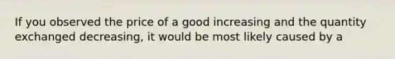 If you observed the price of a good increasing and the quantity exchanged decreasing, it would be most likely caused by a