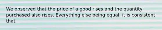 We observed that the price of a good rises and the quantity purchased also rises. Everything else being equal, it is consistent that