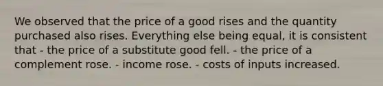 We observed that the price of a good rises and the quantity purchased also rises. Everything else being equal, it is consistent that - the price of a substitute good fell. - the price of a complement rose. - income rose. - costs of inputs increased.