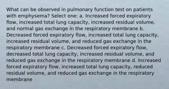 What can be observed in pulmonary function test on patients with emphysema? Select one: a. Increased forced expiratory flow, increased total lung capacity, increased residual volume, and normal gas exchange in the respiratory membrane b. Decreased forced expiratory flow, increased total lung capacity, increased residual volume, and reduced gas exchange in the respiratory membrane c. Decreased forced expiratory flow, decreased total lung capacity, increased residual volume, and reduced gas exchange in the respiratory membrane d. Increased forced expiratory flow, increased total lung capacity, reduced residual volume, and reduced gas exchange in the respiratory membrane