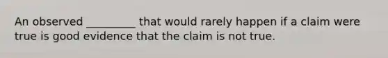 An observed _________ that would rarely happen if a claim were true is good evidence that the claim is not true.