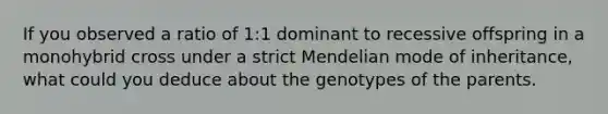 If you observed a ratio of 1:1 dominant to recessive offspring in a monohybrid cross under a strict Mendelian mode of inheritance, what could you deduce about the genotypes of the parents.