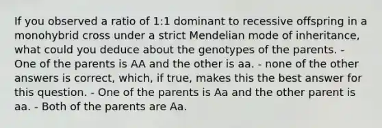 If you observed a ratio of 1:1 dominant to recessive offspring in a monohybrid cross under a strict Mendelian mode of inheritance, what could you deduce about the genotypes of the parents. - One of the parents is AA and the other is aa. - none of the other answers is correct, which, if true, makes this the best answer for this question. - One of the parents is Aa and the other parent is aa. - Both of the parents are Aa.