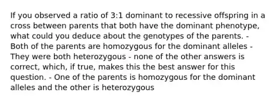 If you observed a ratio of 3:1 dominant to recessive offspring in a cross between parents that both have the dominant phenotype, what could you deduce about the genotypes of the parents. - Both of the parents are homozygous for the dominant alleles - They were both heterozygous - none of the other answers is correct, which, if true, makes this the best answer for this question. - One of the parents is homozygous for the dominant alleles and the other is heterozygous