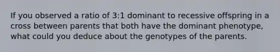 If you observed a ratio of 3:1 dominant to recessive offspring in a cross between parents that both have the dominant phenotype, what could you deduce about the genotypes of the parents.