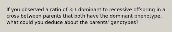 If you observed a ratio of 3:1 dominant to recessive offspring in a cross between parents that both have the dominant phenotype, what could you deduce about the parents' genotypes?