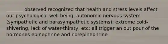 _______ observed recognized that health and stress levels affect our psychological well being; autonomic <a href='https://www.questionai.com/knowledge/kThdVqrsqy-nervous-system' class='anchor-knowledge'>nervous system</a> (sympathetic and parasympathetic systems): extreme cold- shivering, lack of water-thirsty, etc; all trigger an out pour of the hormones epinephrine and norepinephrine