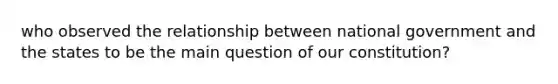 who observed the relationship between national government and the states to be the main question of our constitution?