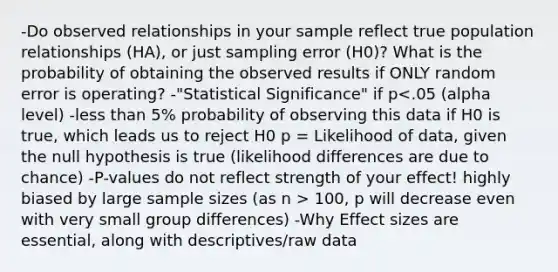 -Do observed relationships in your sample reflect true population relationships (HA), or just sampling error (H0)? What is the probability of obtaining the observed results if ONLY random error is operating? -"Statistical Significance" if p 100, p will decrease even with very small group differences) -Why Effect sizes are essential, along with descriptives/raw data