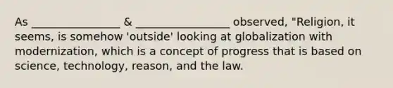 As ________________ & _________________ observed, "Religion, it seems, is somehow 'outside' looking at globalization with modernization, which is a concept of progress that is based on science, technology, reason, and the law.