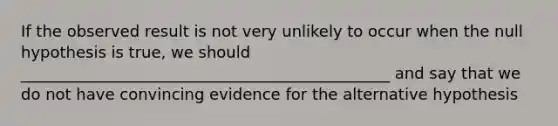 If the observed result is not very unlikely to occur when the null hypothesis is true, we should _______________________________________________ and say that we do not have convincing evidence for the alternative hypothesis