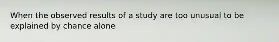 When the observed results of a study are too unusual to be explained by chance alone