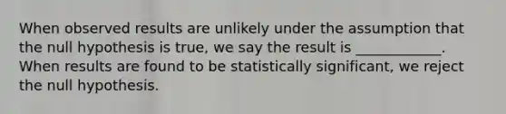 When observed results are unlikely under the assumption that the null hypothesis is true, we say the result is ____________. When results are found to be statistically significant, we reject the null hypothesis.