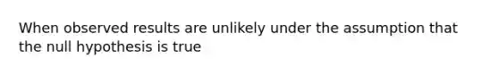 When observed results are unlikely under the assumption that the null hypothesis is true