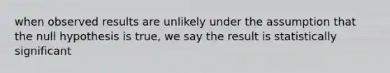 when observed results are unlikely under the assumption that the null hypothesis is true, we say the result is statistically significant