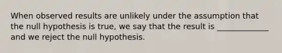 When observed results are unlikely under the assumption that the null hypothesis is true, we say that the result is _____________ and we reject the null hypothesis.