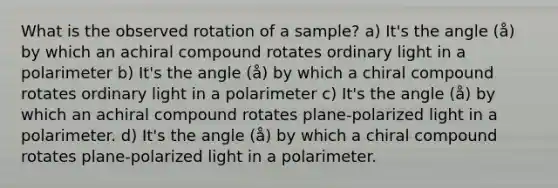 What is the observed rotation of a sample? a) It's the angle (å) by which an achiral compound rotates ordinary light in a polarimeter b) It's the angle (å) by which a chiral compound rotates ordinary light in a polarimeter c) It's the angle (å) by which an achiral compound rotates plane-polarized light in a polarimeter. d) It's the angle (å) by which a chiral compound rotates plane-polarized light in a polarimeter.