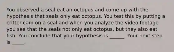 You observed a seal eat an octopus and come up with the hypothesis that seals only eat octopus. You test this by putting a critter cam on a seal and when you analyze the video footage you sea that the seals not only eat octopus, but they also eat fish. You conclude that your hypothesis is ______. Your next step is _____.