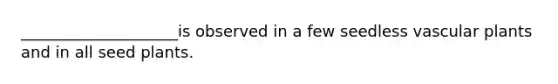 ____________________is observed in a few seedless vascular plants and in all seed plants.