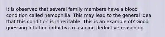 It is observed that several family members have a blood condition called hemophilia. This may lead to the general idea that this condition is inheritable. This is an example of? Good guessing intuition inductive reasoning deductive reasoning