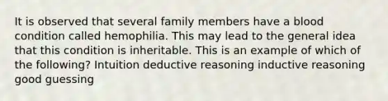 It is observed that several family members have a blood condition called hemophilia. This may lead to the general idea that this condition is inheritable. This is an example of which of the following? Intuition deductive reasoning inductive reasoning good guessing