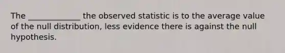 The _____________ the observed statistic is to the average value of the null distribution, less evidence there is against the null hypothesis.