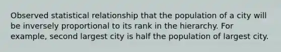 Observed statistical relationship that the population of a city will be inversely proportional to its rank in the hierarchy. For example, second largest city is half the population of largest city.