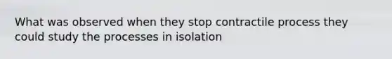 What was observed when they stop contractile process they could study the processes in isolation