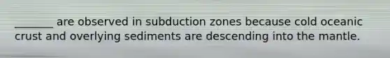 _______ are observed in subduction zones because cold oceanic crust and overlying sediments are descending into the mantle.